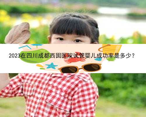 2023在四川成都西囡医院试管婴儿成功率是多少？